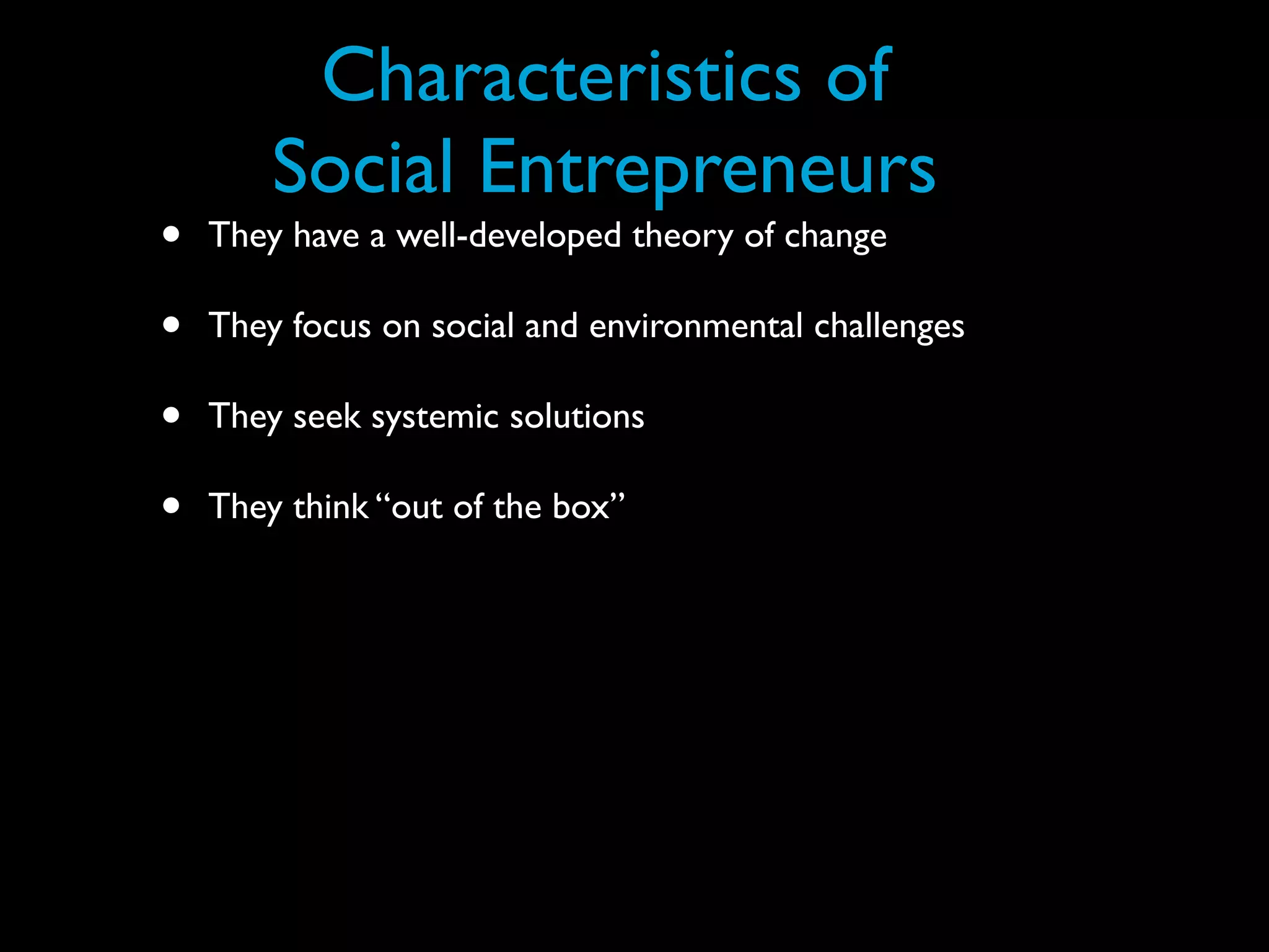 Characteristics of
        Social Entrepreneurs
•   They have a well-developed theory of change

•   They focus on social and environmental challenges

•   They seek systemic solutions

•   They think “out of the box”
 