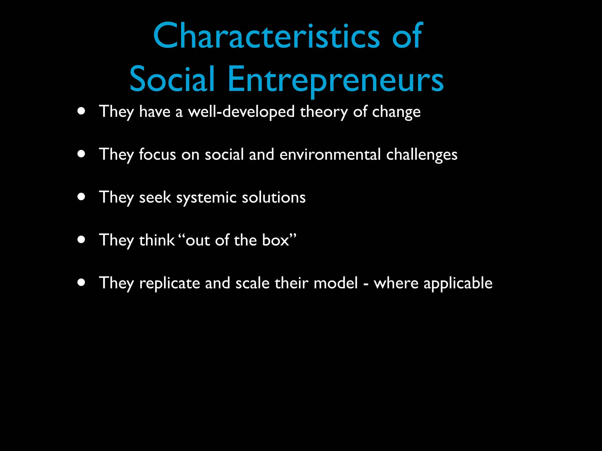 Characteristics of
        Social Entrepreneurs
•   They have a well-developed theory of change

•   They focus on social and environmental challenges

•   They seek systemic solutions

•   They think “out of the box”

•   They replicate and scale their model - where applicable
 