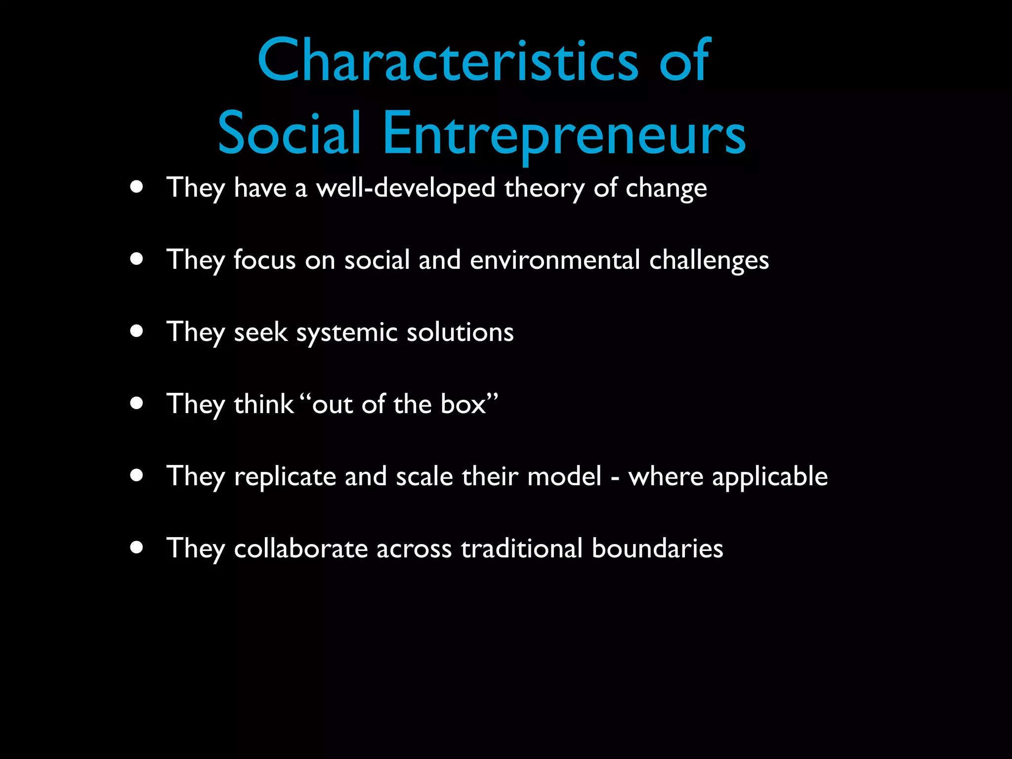 Characteristics of
        Social Entrepreneurs
•   They have a well-developed theory of change

•   They focus on social and environmental challenges

•   They seek systemic solutions

•   They think “out of the box”

•   They replicate and scale their model - where applicable

•   They collaborate across traditional boundaries
 
