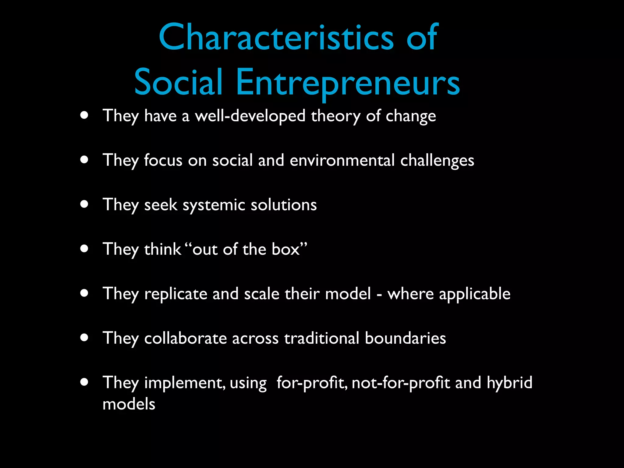 Characteristics of
        Social Entrepreneurs
•   They have a well-developed theory of change

•   They focus on social and environmental challenges

•   They seek systemic solutions

•   They think “out of the box”

•   They replicate and scale their model - where applicable

•   They collaborate across traditional boundaries

•   They implement, using for-proﬁt, not-for-proﬁt and hybrid
    models
 