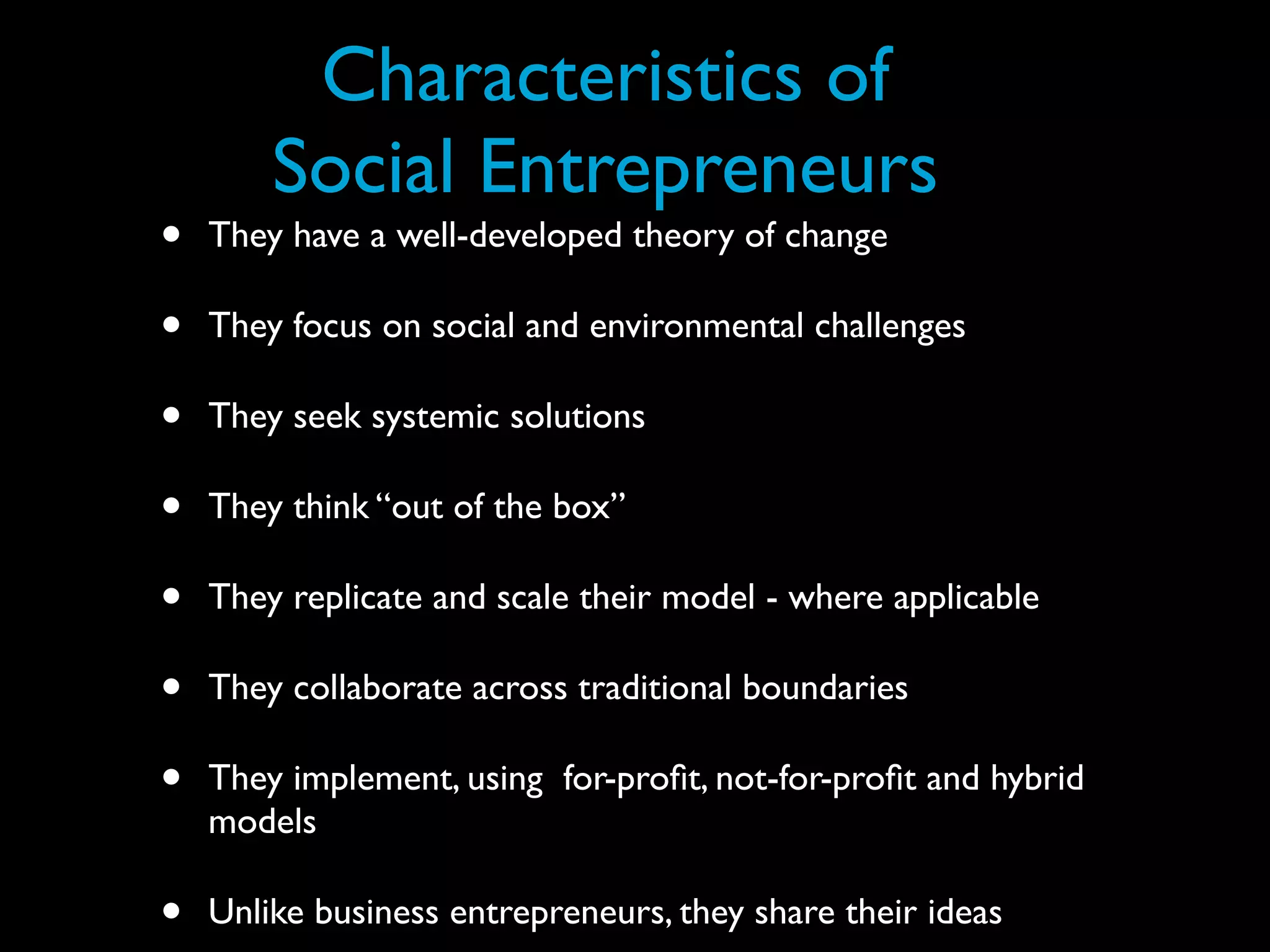 Characteristics of
        Social Entrepreneurs
•   They have a well-developed theory of change

•   They focus on social and environmental challenges

•   They seek systemic solutions

•   They think “out of the box”

•   They replicate and scale their model - where applicable

•   They collaborate across traditional boundaries

•   They implement, using for-proﬁt, not-for-proﬁt and hybrid
    models

•   Unlike business entrepreneurs, they share their ideas
 
