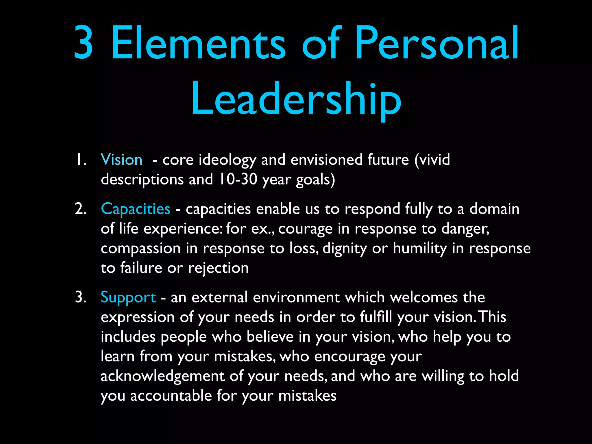 3 Elements of Personal
      Leadership
1. Vision - core ideology and envisioned future (vivid
   descriptions and 10-30 year goals)
2. Capacities - capacities enable us to respond fully to a domain
   of life experience: for ex., courage in response to danger,
   compassion in response to loss, dignity or humility in response
   to failure or rejection
3. Support - an external environment which welcomes the
   expression of your needs in order to fulﬁll your vision. This
   includes people who believe in your vision, who help you to
   learn from your mistakes, who encourage your
   acknowledgement of your needs, and who are willing to hold
   you accountable for your mistakes
 