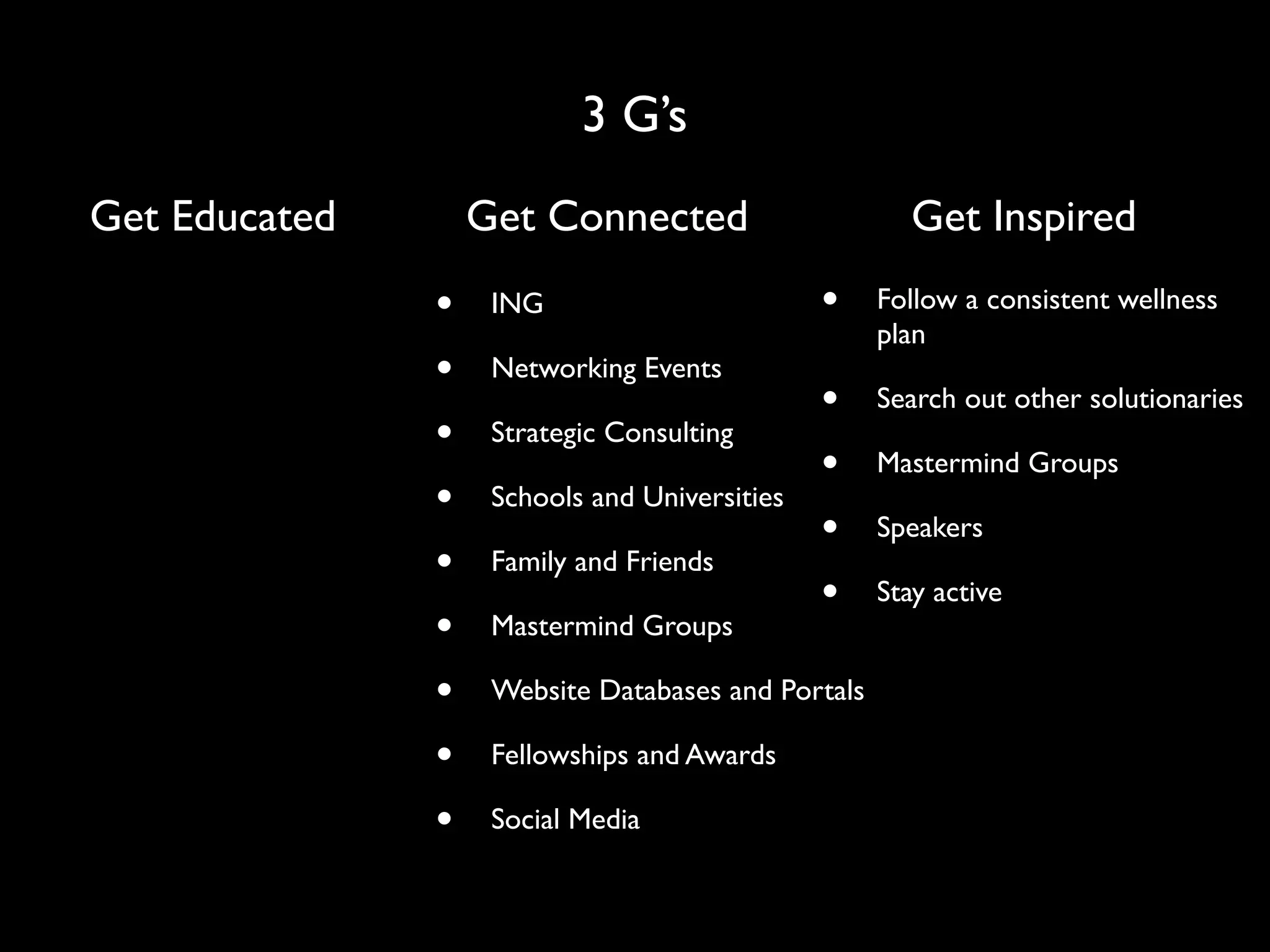 3 G’s
Get Educated       Get Connected                       Get Inspired

               •    ING                        •    Follow a consistent wellness
                                                    plan
               •    Networking Events
                                               •    Search out other solutionaries
               •    Strategic Consulting
                                               •    Mastermind Groups
               •    Schools and Universities
                                               •    Speakers
               •    Family and Friends
                                               •    Stay active
               •    Mastermind Groups

               •    Website Databases and Portals

               •    Fellowships and Awards

               •    Social Media
 