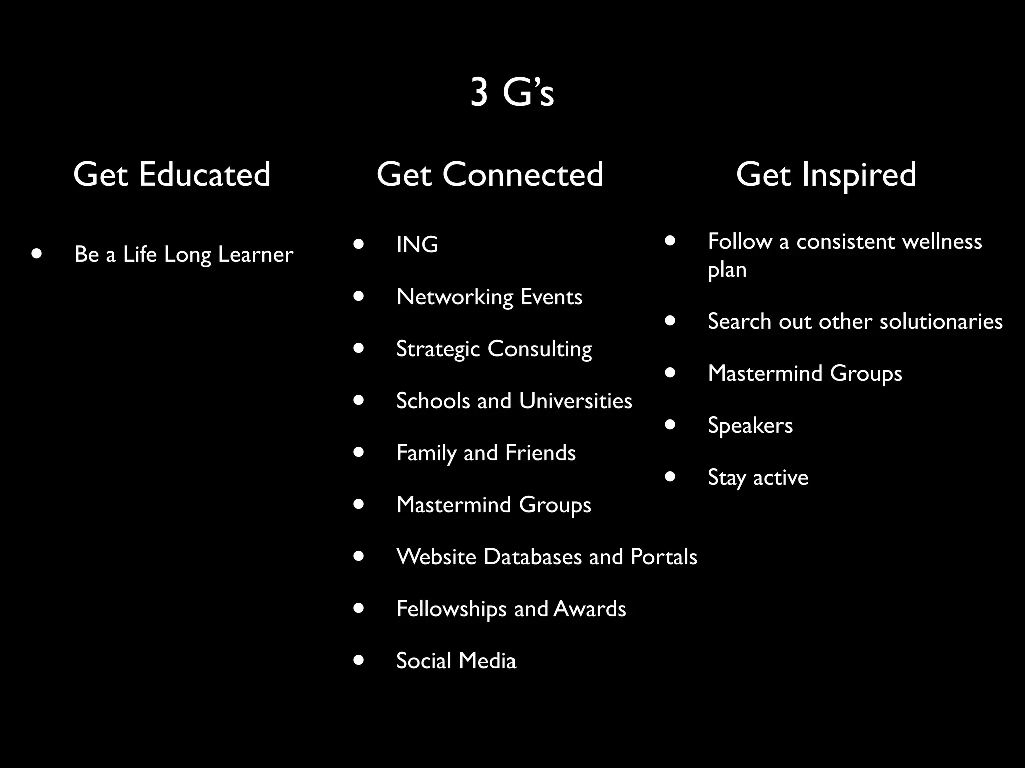 3 G’s
    Get Educated                 Get Connected                       Get Inspired

•   Be a Life Long Learner   •    ING                        •    Follow a consistent wellness
                                                                  plan
                             •    Networking Events
                                                             •    Search out other solutionaries
                             •    Strategic Consulting
                                                             •    Mastermind Groups
                             •    Schools and Universities
                                                             •    Speakers
                             •    Family and Friends
                                                             •    Stay active
                             •    Mastermind Groups

                             •    Website Databases and Portals

                             •    Fellowships and Awards

                             •    Social Media
 
