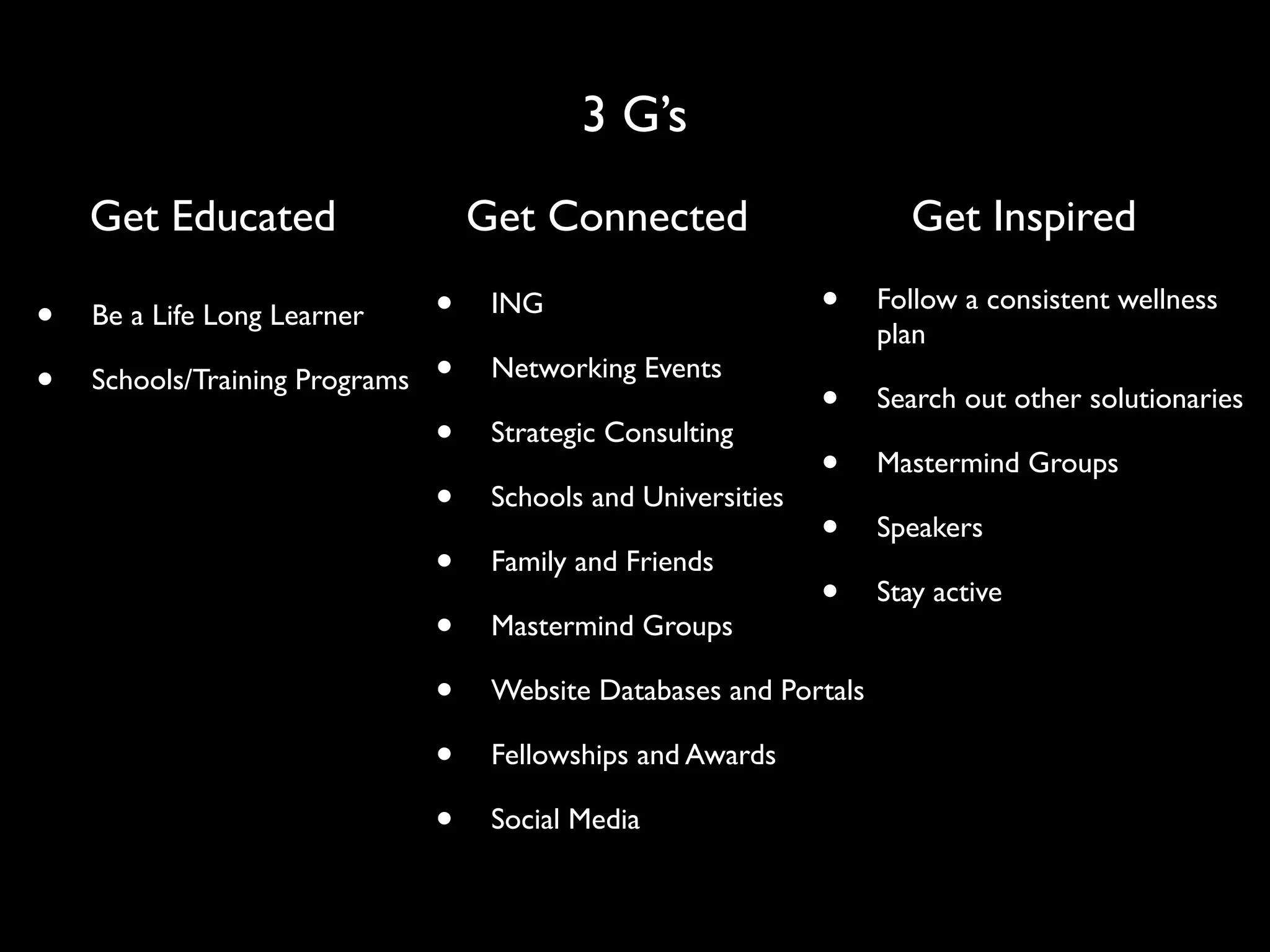 3 G’s
    Get Educated                    Get Connected                       Get Inspired

•   Be a Life Long Learner      •    ING                        •    Follow a consistent wellness
                                                                     plan
•   Schools/Training Programs   •    Networking Events
                                                                •    Search out other solutionaries
                                •    Strategic Consulting
                                                                •    Mastermind Groups
                                •    Schools and Universities
                                                                •    Speakers
                                •    Family and Friends
                                                                •    Stay active
                                •    Mastermind Groups

                                •    Website Databases and Portals

                                •    Fellowships and Awards

                                •    Social Media
 