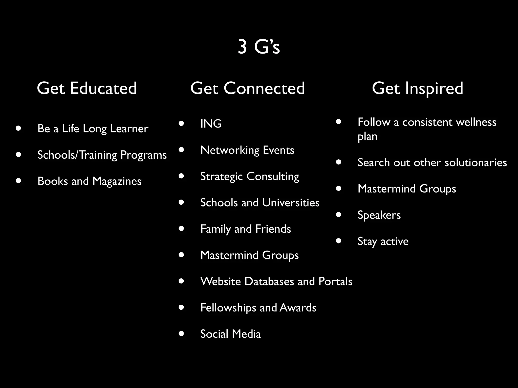 3 G’s
    Get Educated                    Get Connected                       Get Inspired

•   Be a Life Long Learner      •    ING                        •    Follow a consistent wellness
                                                                     plan
•   Schools/Training Programs   •    Networking Events
                                                                •    Search out other solutionaries
•   Books and Magazines         •    Strategic Consulting
                                                                •    Mastermind Groups
                                •    Schools and Universities
                                                                •    Speakers
                                •    Family and Friends
                                                                •    Stay active
                                •    Mastermind Groups

                                •    Website Databases and Portals

                                •    Fellowships and Awards

                                •    Social Media
 