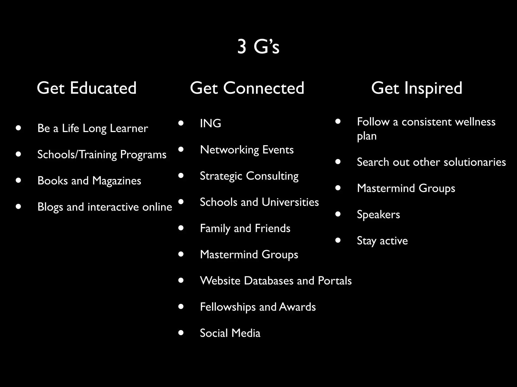 3 G’s
    Get Educated                     Get Connected                       Get Inspired

•   Be a Life Long Learner       •    ING                        •    Follow a consistent wellness
                                                                      plan
•   Schools/Training Programs •       Networking Events
                                                                 •    Search out other solutionaries
•   Books and Magazines          •    Strategic Consulting
                                                                 •    Mastermind Groups
•   Blogs and interactive online •    Schools and Universities
                                                                 •    Speakers
                                 •    Family and Friends
                                                                 •    Stay active
                                 •    Mastermind Groups

                                 •    Website Databases and Portals

                                 •    Fellowships and Awards

                                 •    Social Media
 