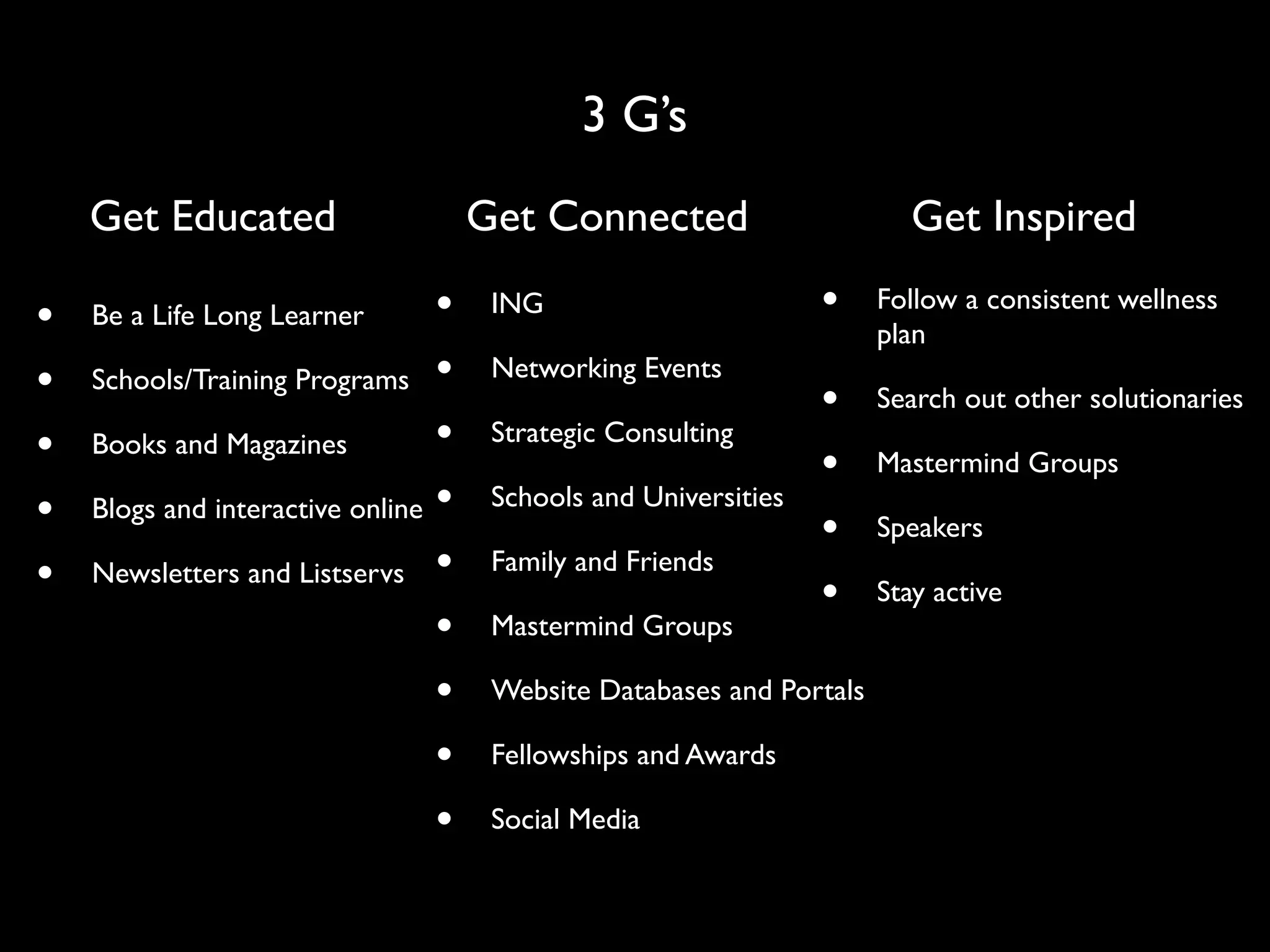 3 G’s
    Get Educated                     Get Connected                       Get Inspired

•   Be a Life Long Learner       •    ING                        •    Follow a consistent wellness
                                                                      plan
•   Schools/Training Programs •       Networking Events
                                                                 •    Search out other solutionaries
•   Books and Magazines          •    Strategic Consulting
                                                                 •    Mastermind Groups
•   Blogs and interactive online •    Schools and Universities
                                                                 •    Speakers
•   Newsletters and Listservs •       Family and Friends
                                                                 •    Stay active
                                 •    Mastermind Groups

                                 •    Website Databases and Portals

                                 •    Fellowships and Awards

                                 •    Social Media
 