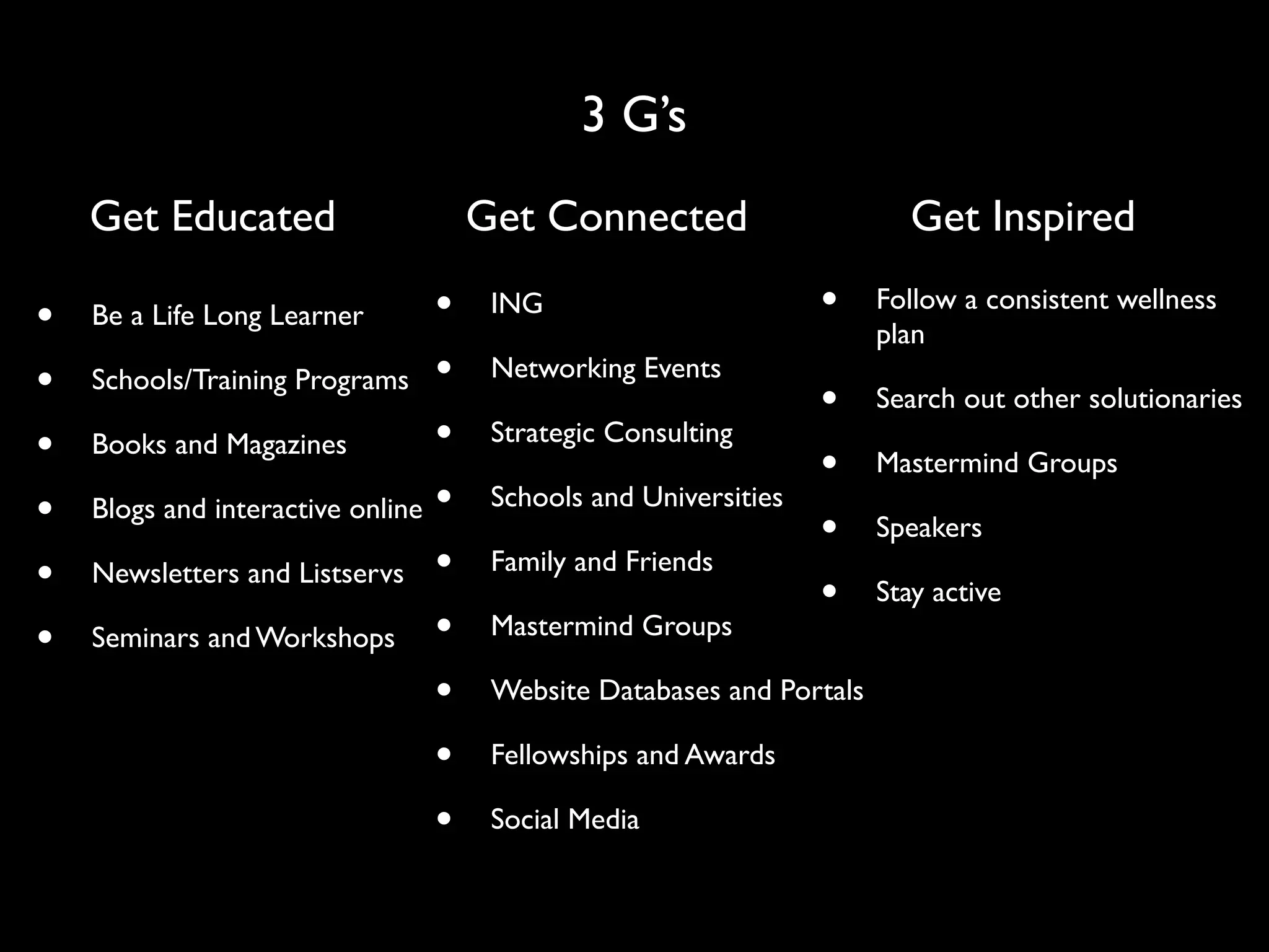 3 G’s
    Get Educated                     Get Connected                       Get Inspired

•   Be a Life Long Learner       •    ING                        •    Follow a consistent wellness
                                                                      plan
•   Schools/Training Programs •       Networking Events
                                                                 •    Search out other solutionaries
•   Books and Magazines          •    Strategic Consulting
                                                                 •    Mastermind Groups
•   Blogs and interactive online •    Schools and Universities
                                                                 •    Speakers
•   Newsletters and Listservs •       Family and Friends
                                                                 •    Stay active
•   Seminars and Workshops •          Mastermind Groups

                                 •    Website Databases and Portals

                                 •    Fellowships and Awards

                                 •    Social Media
 