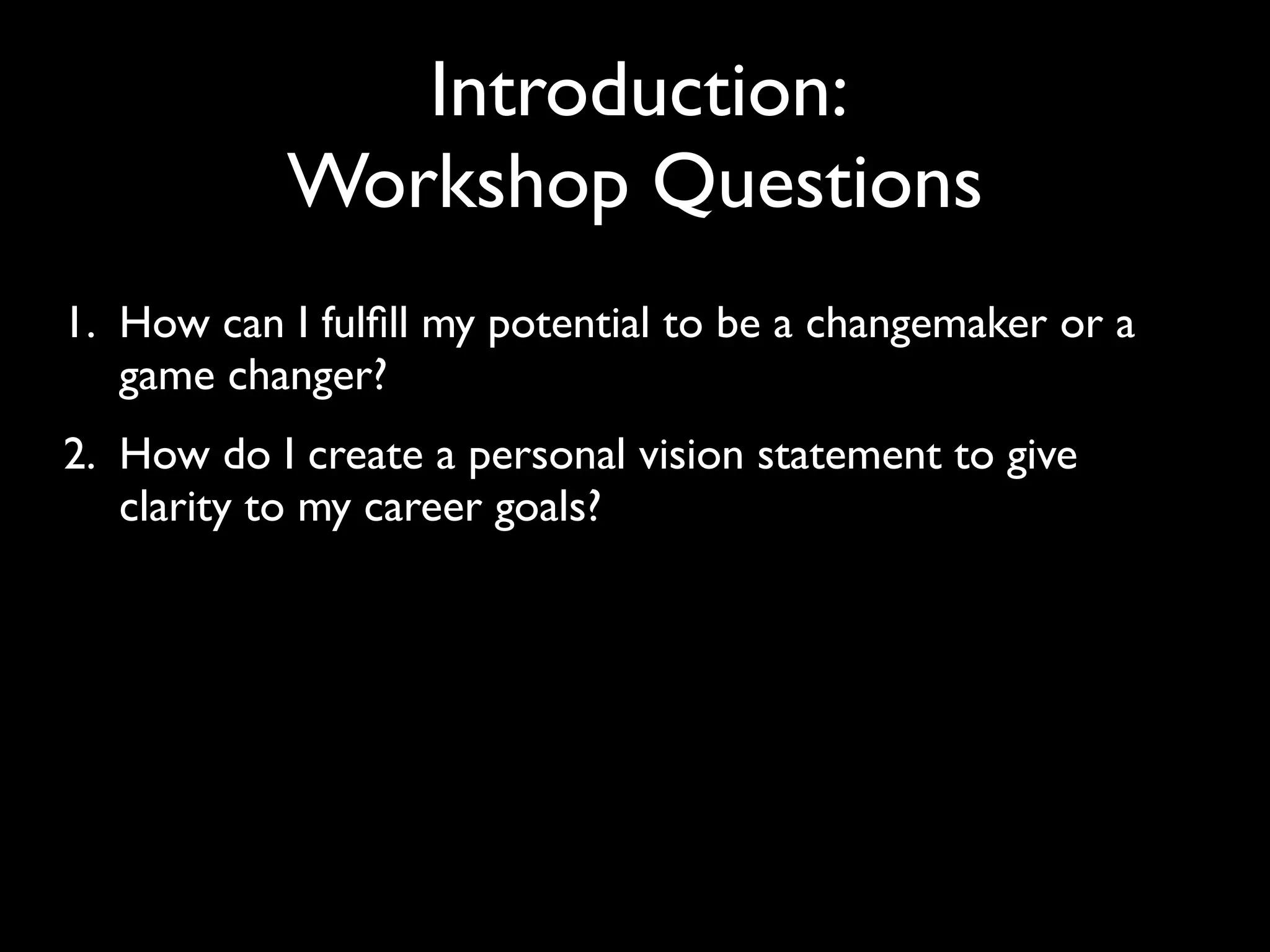 Introduction:
           Workshop Questions
1. How can I fulﬁll my potential to be a changemaker or a
   game changer?
2. How do I create a personal vision statement to give
   clarity to my career goals?
 