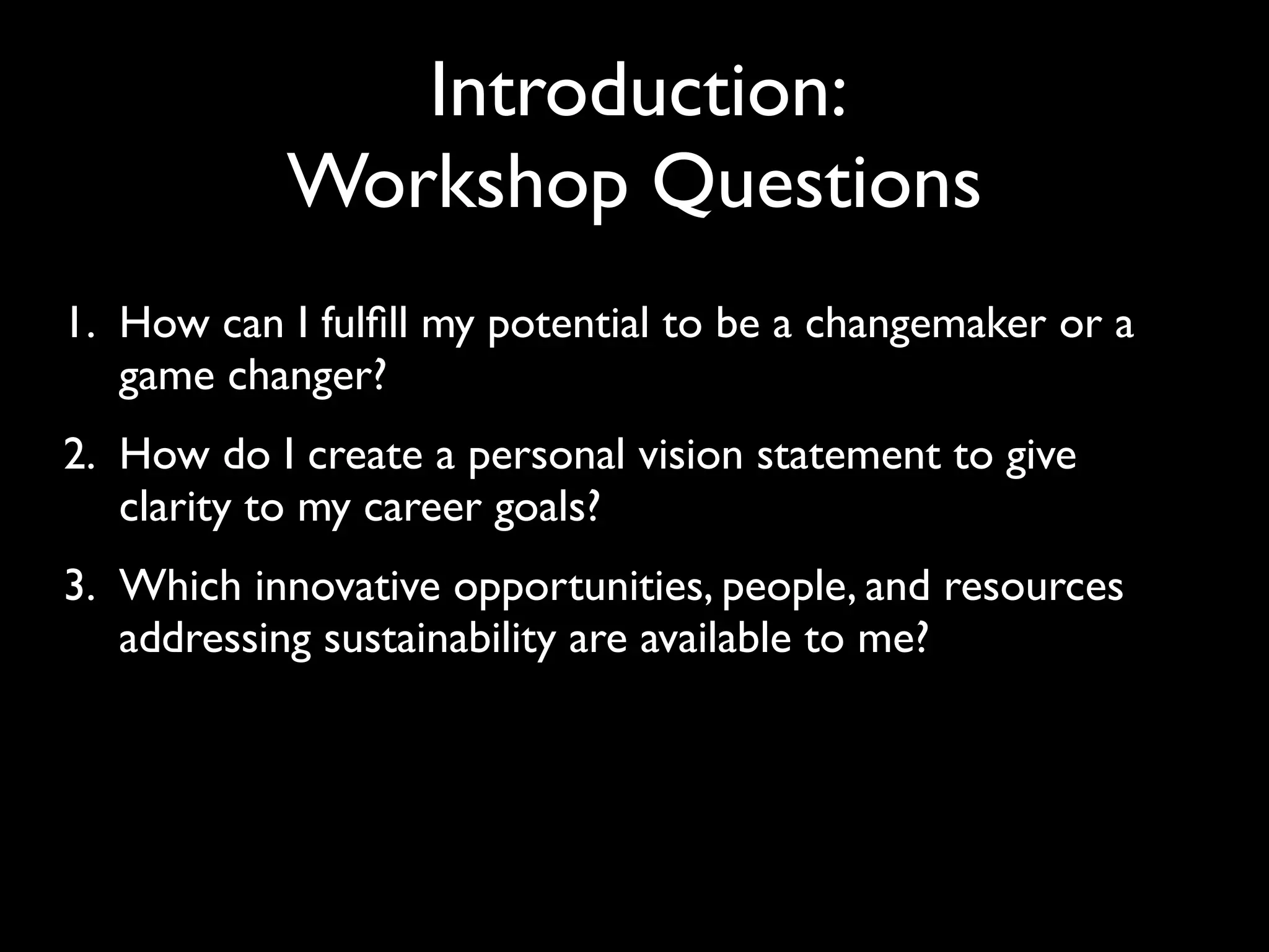 Introduction:
           Workshop Questions
1. How can I fulﬁll my potential to be a changemaker or a
   game changer?
2. How do I create a personal vision statement to give
   clarity to my career goals?
3. Which innovative opportunities, people, and resources
   addressing sustainability are available to me?
 