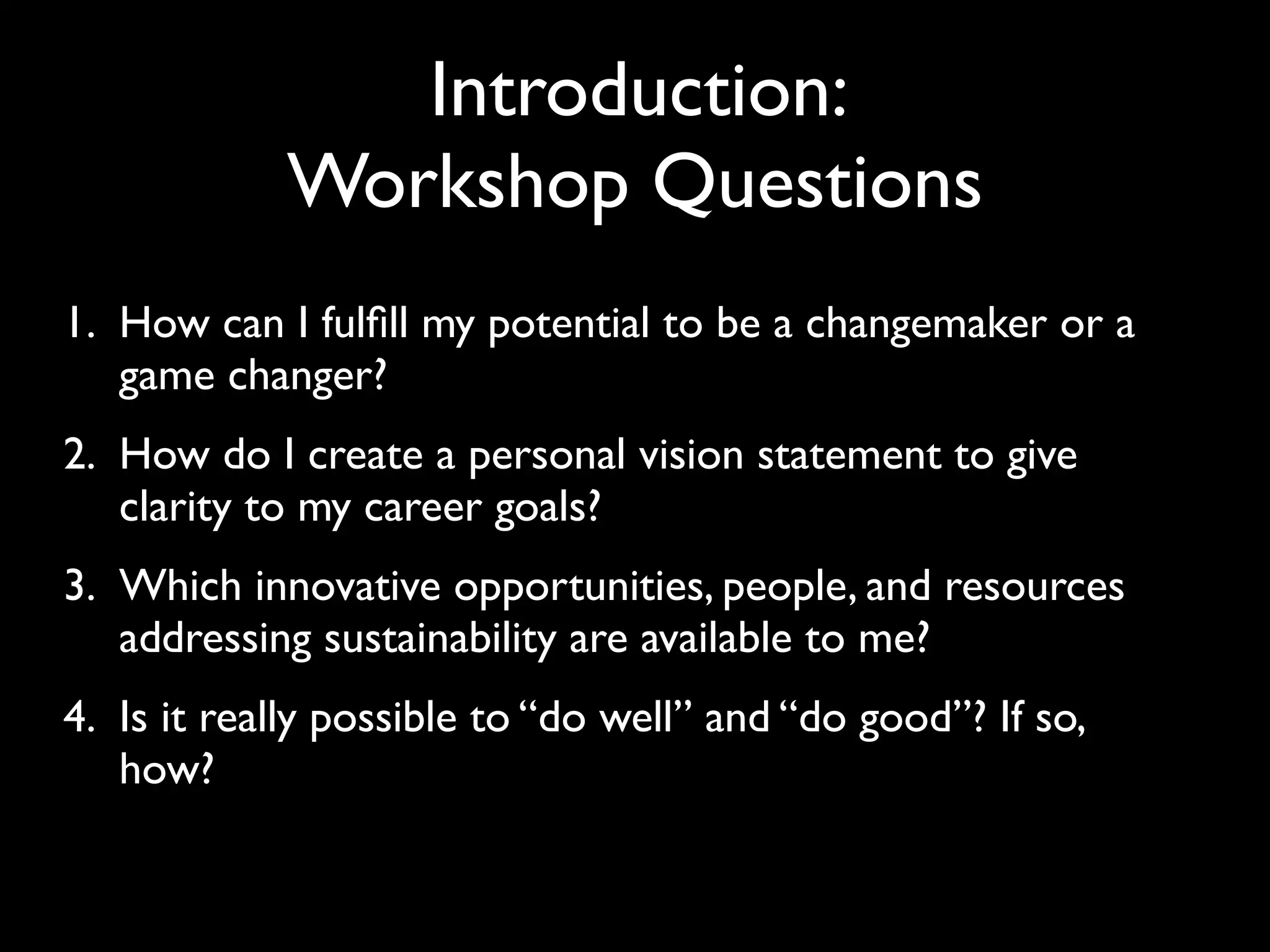 Introduction:
            Workshop Questions
1. How can I fulﬁll my potential to be a changemaker or a
   game changer?
2. How do I create a personal vision statement to give
   clarity to my career goals?
3. Which innovative opportunities, people, and resources
   addressing sustainability are available to me?
4. Is it really possible to “do well” and “do good”? If so,
   how?
 