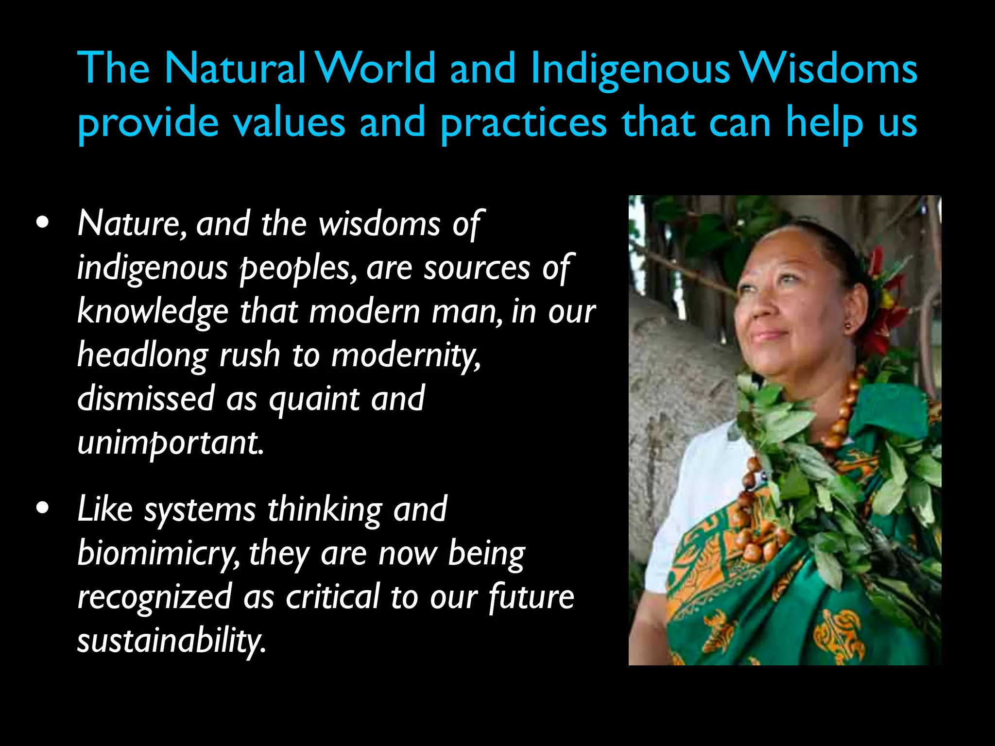 The Natural World and Indigenous Wisdoms
  provide values and practices that can help us

• Nature, and the wisdoms of
  indigenous peoples, are sources of
  knowledge that modern man, in our
  headlong rush to modernity,
  dismissed as quaint and
  unimportant.
• Like systems thinking and
  biomimicry, they are now being
  recognized as critical to our future
  sustainability.
 
