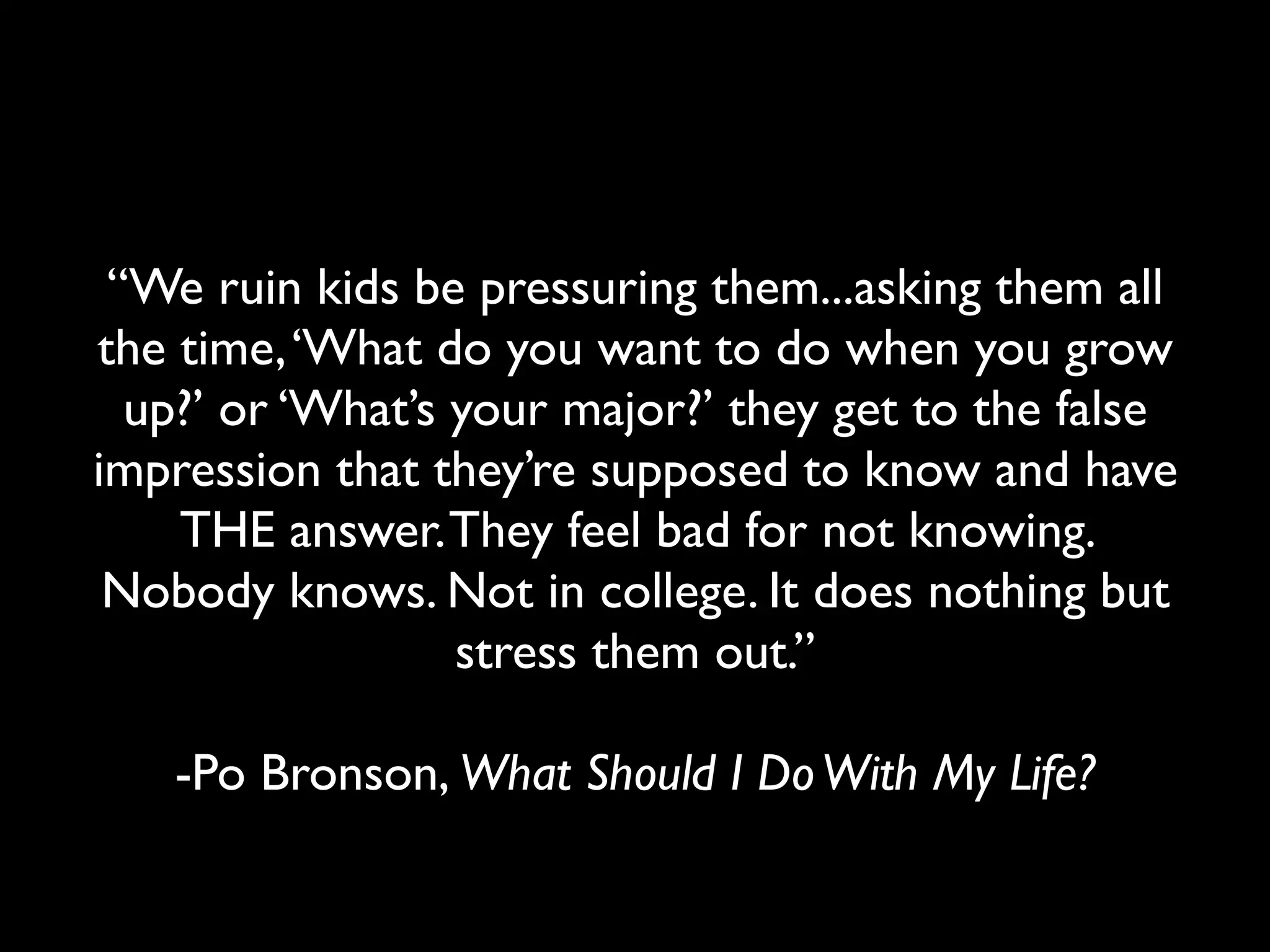 “We ruin kids be pressuring them...asking them all
the time, ‘What do you want to do when you grow
  up?’ or ‘What’s your major?’ they get to the false
impression that they’re supposed to know and have
    THE answer. They feel bad for not knowing.
 Nobody knows. Not in college. It does nothing but
                  stress them out.”

   -Po Bronson, What Should I Do With My Life?
 