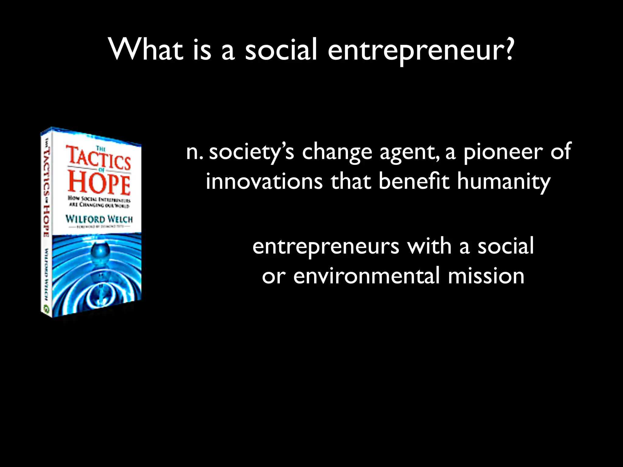 What is a social entrepreneur?


     n. society’s change agent, a pioneer of
       innovations that beneﬁt humanity

           entrepreneurs with a social
            or environmental mission
 