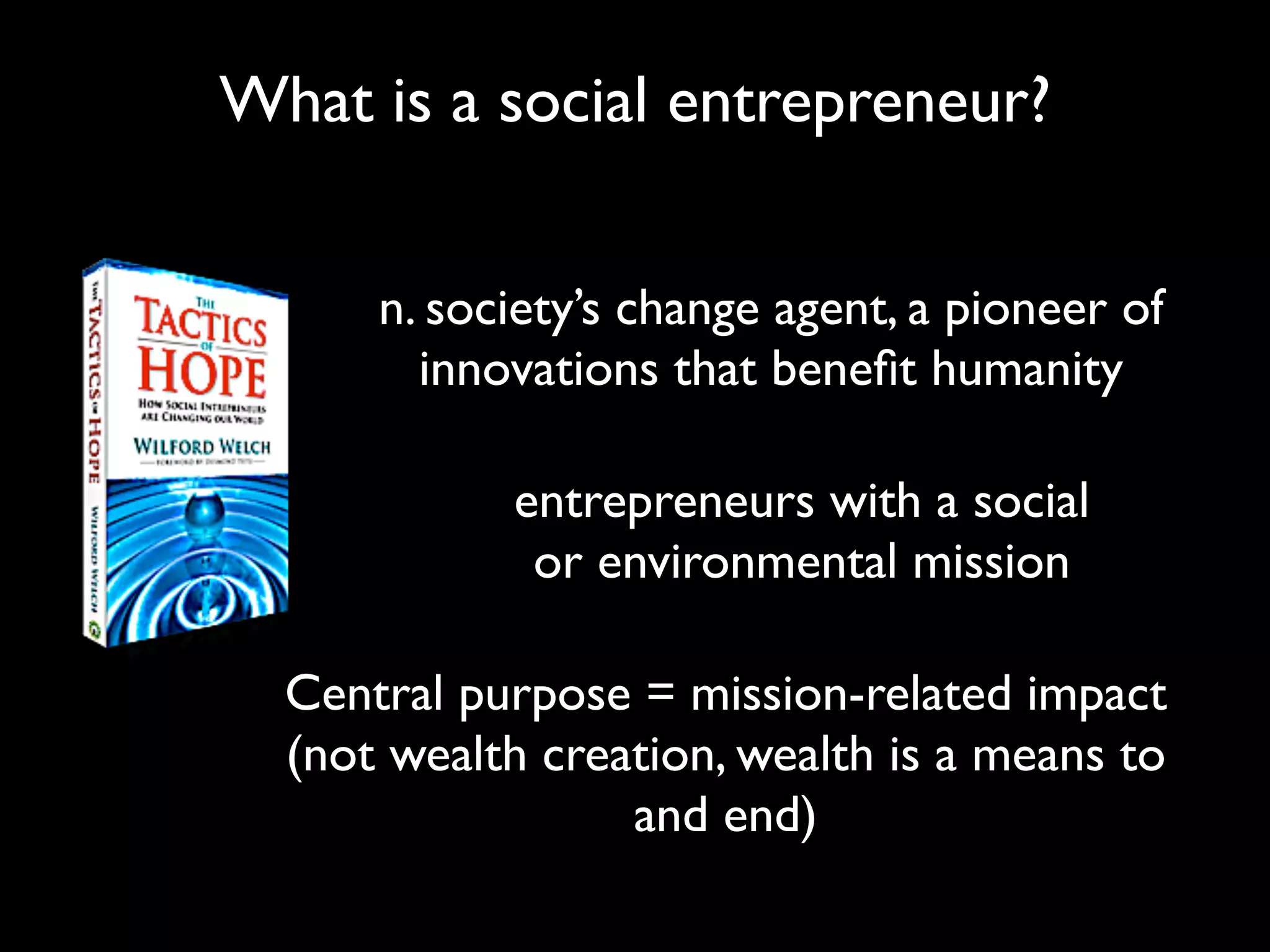 What is a social entrepreneur?


      n. society’s change agent, a pioneer of
        innovations that beneﬁt humanity

            entrepreneurs with a social
             or environmental mission

  Central purpose = mission-related impact
  (not wealth creation, wealth is a means to
                  and end)
 
