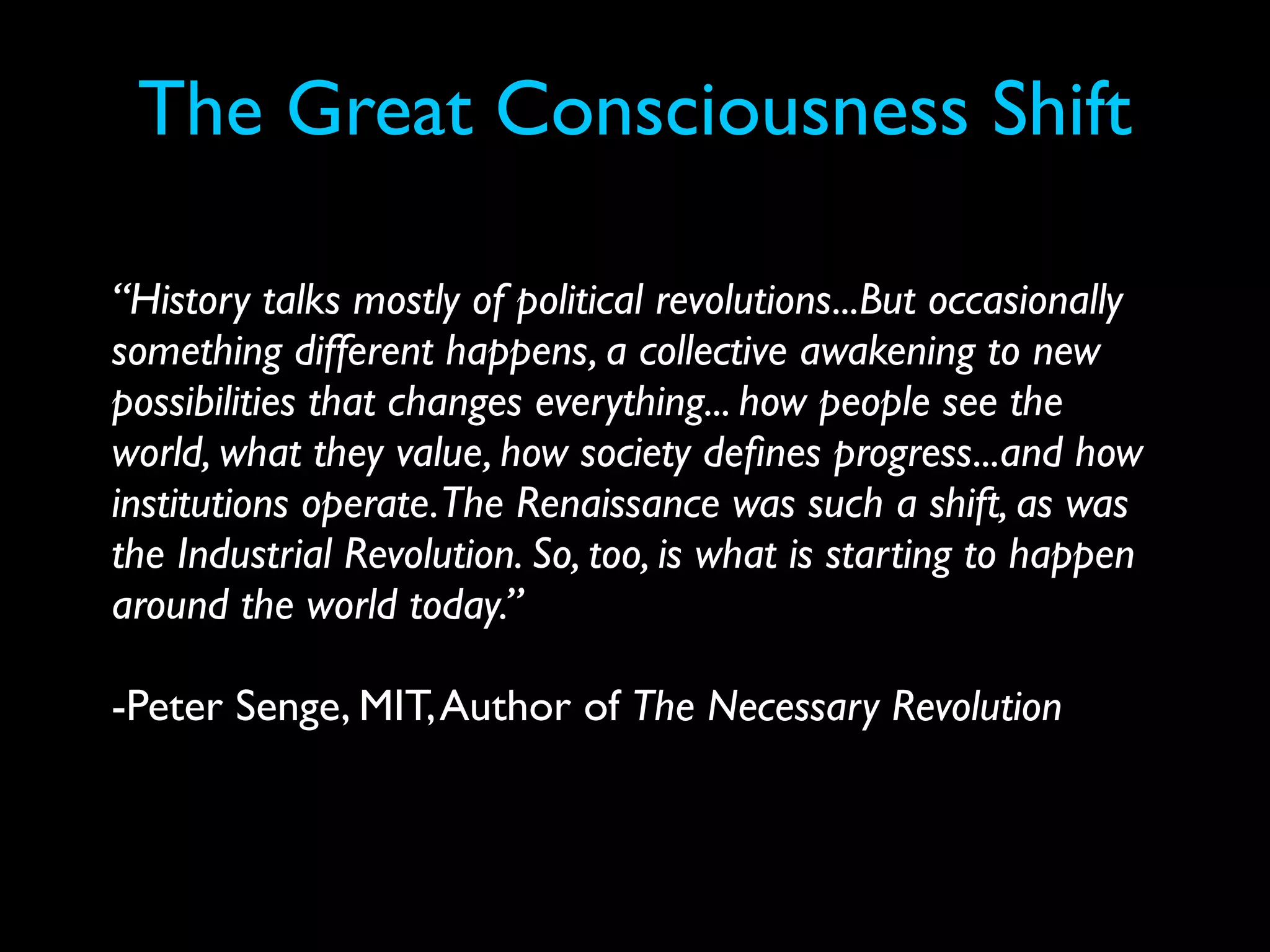 The Great Consciousness Shift

“History talks mostly of political revolutions...But occasionally
something different happens, a collective awakening to new
possibilities that changes everything... how people see the
world, what they value, how society deﬁnes progress...and how
institutions operate.The Renaissance was such a shift, as was
the Industrial Revolution. So, too, is what is starting to happen
around the world today.”

-Peter Senge, MIT, Author of The Necessary Revolution
 