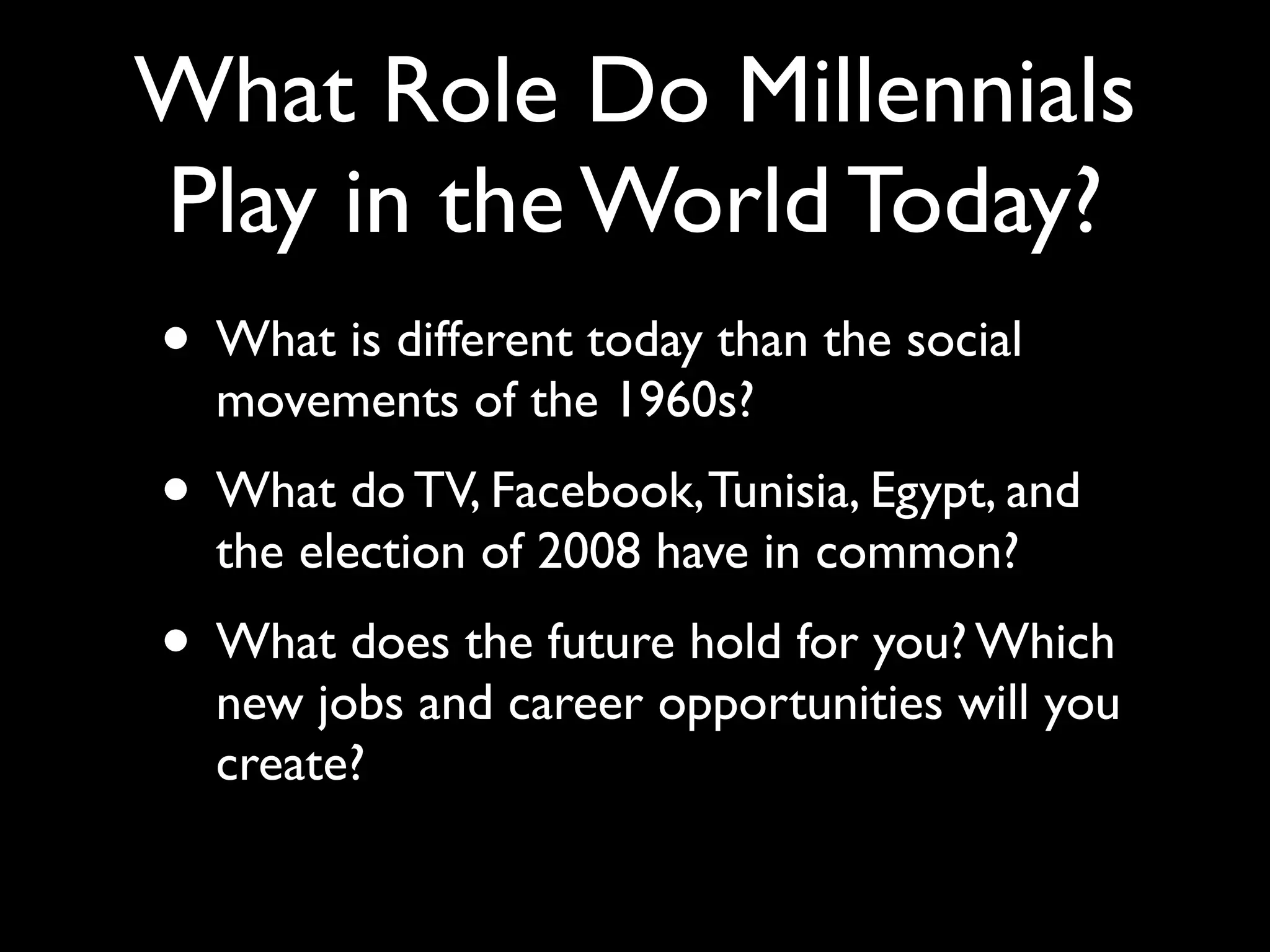 What Role Do Millennials
Play in the World Today?
• What is different today than the social
  movements of the 1960s?
• What do TV, Facebook, Tunisia, Egypt, and
  the election of 2008 have in common?
• What does the future hold for you? Which
  new jobs and career opportunities will you
  create?
 
