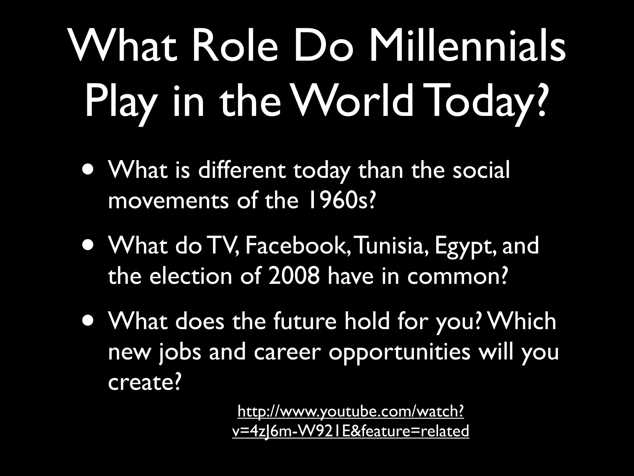 What Role Do Millennials
Play in the World Today?
• What is different today than the social
  movements of the 1960s?
• What do TV, Facebook, Tunisia, Egypt, and
  the election of 2008 have in common?
• What does the future hold for you? Which
  new jobs and career opportunities will you
  create?
               http://www.youtube.com/watch?
              v=4zJ6m-W921E&feature=related
 