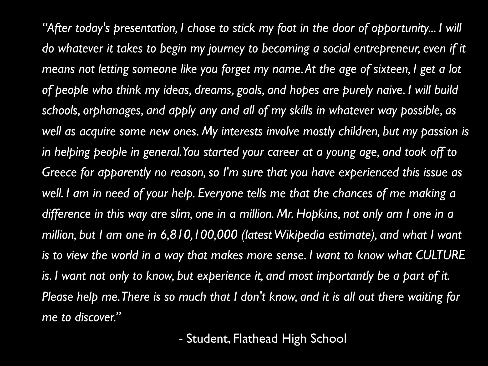 “After today's presentation, I chose to stick my foot in the door of opportunity... I will
do whatever it takes to begin my journey to becoming a social entrepreneur, even if it
means not letting someone like you forget my name. At the age of sixteen, I get a lot
of people who think my ideas, dreams, goals, and hopes are purely naive. I will build
schools, orphanages, and apply any and all of my skills in whatever way possible, as
well as acquire some new ones. My interests involve mostly children, but my passion is
in helping people in general.You started your career at a young age, and took off to
Greece for apparently no reason, so I'm sure that you have experienced this issue as
well. I am in need of your help. Everyone tells me that the chances of me making a
difference in this way are slim, one in a million. Mr. Hopkins, not only am I one in a
million, but I am one in 6,810,100,000 (latest Wikipedia estimate), and what I want
is to view the world in a way that makes more sense. I want to know what CULTURE
is. I want not only to know, but experience it, and most importantly be a part of it.
Please help me. There is so much that I don't know, and it is all out there waiting for
me to discover.”
                             - Student, Flathead High School
 
