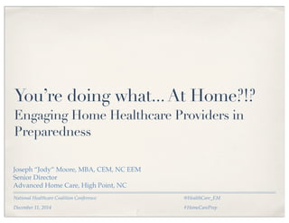 You’re doing what... At Home?!? 
Engaging Home Healthcare Providers in 
Preparedness 
Joseph “Jody” Moore, MBA, CEM, NC EEM 
Senior Director 
Advanced Home Care, High Point, NC 
National Healthcare Coalition Conference 
December 11, 2014 
@HealthCare_EM 
#HomeCarePrep 
 