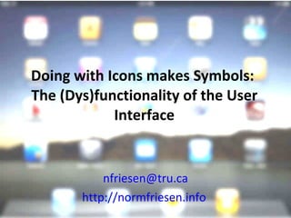 Doing with Icons makes Symbols:  The (Dys)functionality of the User Interface [email_address] http://normfriesen.info   