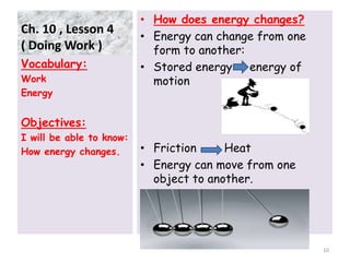 Ch. 10 , Lesson 4
( Doing Work )
• How does energy changes?
• Energy can change from one
form to another:
• Stored energy energy of
motion
• Friction Heat
• Energy can move from one
object to another.
Vocabulary:
Work
Energy
Objectives:
I will be able to know:
How energy changes.
10
 