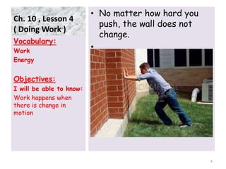 Ch. 10 , Lesson 4
( Doing Work )
• No matter how hard you
push, the wall does not
change.
•
Vocabulary:
Work
Energy
Objectives:
I will be able to know:
Work happens when
there is change in
motion
4
 
