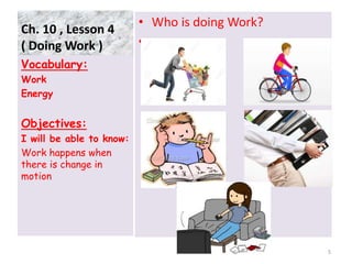 Ch. 10 , Lesson 4
( Doing Work )
• Who is doing Work?
•
Vocabulary:
Work
Energy
Objectives:
I will be able to know:
Work happens when
there is change in
motion
5
 