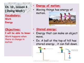 Ch. 10 , Lesson 4
( Doing Work )
• Energy of motion:
• Moving things has energy of
motion.
• Stored energy:
• Energy that can make an object
move.
• Ex. A ball at the top of hill has
stored energy , it can fall down.
•
Vocabulary:
Work
Energy
Objectives:
I will be able to know:
Work happens when
there is change in
motion
7
 