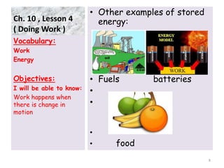 Ch. 10 , Lesson 4
( Doing Work )
• Other examples of stored
energy:
• Fuels batteries
•
•
•
• food
Vocabulary:
Work
Energy
Objectives:
I will be able to know:
Work happens when
there is change in
motion
8
 