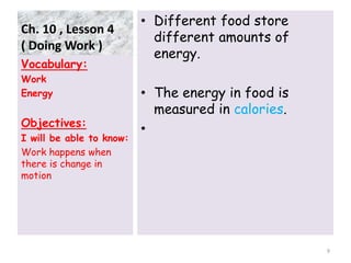 Ch. 10 , Lesson 4
( Doing Work )
• Different food store
different amounts of
energy.
• The energy in food is
measured in calories.
•
Vocabulary:
Work
Energy
Objectives:
I will be able to know:
Work happens when
there is change in
motion
9
 