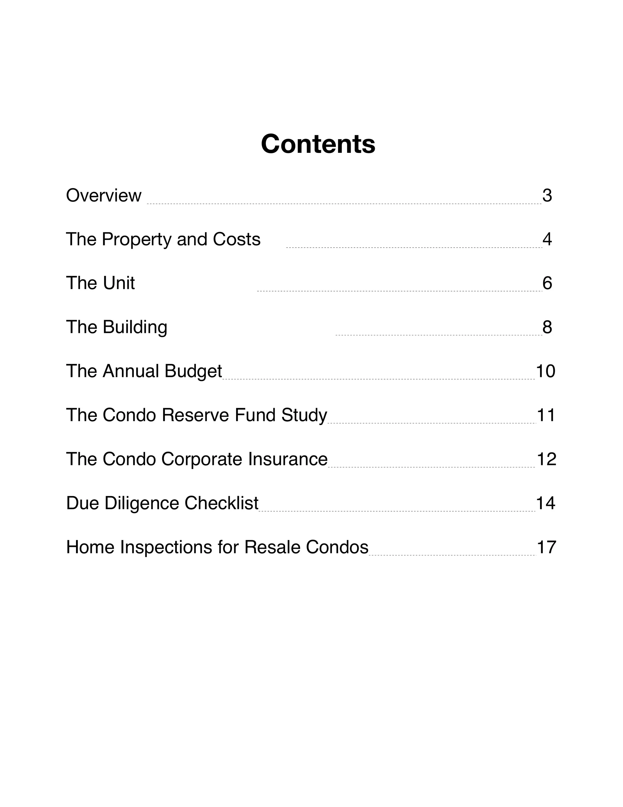 !
Contents
Overview 3
The Property and Costs 4
The Unit 6
The Building 8
The Annual Budget 10
The Condo Reserve Fund Study 11
The Condo Corporate Insurance 12
Due Diligence Checklist 14
Home Inspections for Resale Condos 17