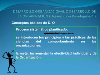 Conceptos básicos de D. O
Proceso sistemático planificado,
se introducen los principios y las prácticas de las
ciencias del comportamiento en las
organizaciones.
la meta: incrementar la efectividad individual y de
la Organización,
 