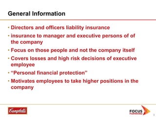 General Information
• Directors and officers liability insurance
• insurance to manager and executive persons of of
the company
• Focus on those people and not the company itself
• Covers losses and high risk decisions of executive
employee
• “Personal financial protection”
• Motivates employees to take higher positions in the
company

3

 