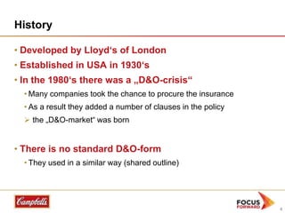 History
• Developed by Lloyd„s of London
• Established in USA in 1930„s
• In the 1980„s there was a „D&O-crisis“
• Many companies took the chance to procure the insurance
• As a result they added a number of clauses in the policy

 the „D&O-market“ was born

• There is no standard D&O-form
• They used in a similar way (shared outline)

4

 