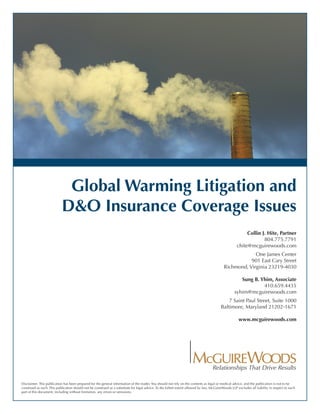 Global Warming Litigation and
                            D&O Insurance Coverage Issues
                                                                                                                                                          Collin J. Hite, Partner
                                                                                                                                                                  804.775.7791
                                                                                                                                                     chite@mcguirewoods.com
                                                                                                                                                         One James Center
                                                                                                                                                       901 East Cary Street
                                                                                                                                            Richmond, Virginia 23219-4030

                                                                                                                                                       Sung B. Yhim, Associate
                                                                                                                                                                410.659.4435
                                                                                                                                                    syhim@mcguirewoods.com
                                                                                                                                              7 Saint Paul Street, Suite 1000
                                                                                                                                          Baltimore, Maryland 21202-1671

                                                                                                                                                      www.mcguirewoods.com




Disclaimer: This publication has been prepared for the general information of the reader. You should not rely on the contents as legal or medical advice, and the publication is not to be
construed as such. This publication should not be construed as a substitute for legal advice. To the fullest extent allowed by law, McGuireWoods LLP excludes all liability in respect to each
part of this document, including without limitation, any errors or omissions.
 