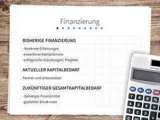 Finanzierung
Bisherige finanzierung
- Konkrete Erfahrungen
-erworbene Kompetenzen
-erfolgreiche Gründungen/ Projekte
aktueller kapitalbedarf
Partner und Unterstützer
zukünftiger gesamtkapitalbedarf
- benötigte Finanzmittel
-geplanter Break-even
 