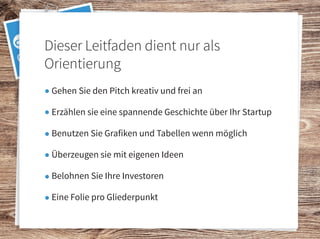 Gehen Sie den Pitch kreativ und frei an
Erzählen sie eine spannende Geschichte über Ihr Startup
Benutzen Sie Grafiken und Tabellen wenn möglich
Überzeugen sie mit eigenen Ideen
Belohnen Sie Ihre Investoren
Eine Folie pro Gliederpunkt
Dieser Leitfaden dient nur als
Orientierung
 