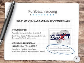 Kurzbeschreibung
IDEE IN EINEM KNACKIGEN SATZ ZUSAMMENFASSEN
WORUM GEHT ES?
Was ist der Kerngedanke Ihres Geschäftes?
Beschreiben Sie das Problem so, dass der Investor
den sog. „Pain Point“ spüren kann.
WIE FORMULIEREN SIE DAS
IN EINEM KNAPPEN SLOGAN ?
Wenn Sie Ihr Projekt in einem Tweet
beschreiben müssten. Wie würde dieser lauten?
1.
 