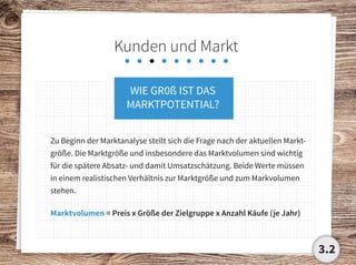 Kunden und Markt
WIE GR0ß IST DAS
MARKTPOTENTIAL?
Zu Beginn der Marktanalyse stellt sich die Frage nach der aktuellen Markt-
größe. Die Marktgröße und insbesondere das Marktvolumen sind wichtig
für die spätere Absatz- und damit Umsatzschätzung. Beide Werte müssen
in einem realistischen Verhältnis zur Marktgröße und zum Markvolumen
stehen.
Marktvolumen = Preis x Größe der Zielgruppe x Anzahl Käufe (je Jahr)
3.2
 