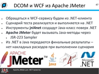 ● Обращаться к WCF-сервису будем из .NET-клиента
● Сценарий теста реализуется и выполняется на .NET
● Инструменты jni4net создадут Java-класс поверх .NET
● Apache JMeter будет вызывать Java-методы через
● JSR-223 Sampler
● Из .NET в Java передаются финальные результаты –
нет накладных расходов при выполнении сценария
DCOM и WCF из Apache JMeter 47
Apache.JMeter для .NET-проектов
 