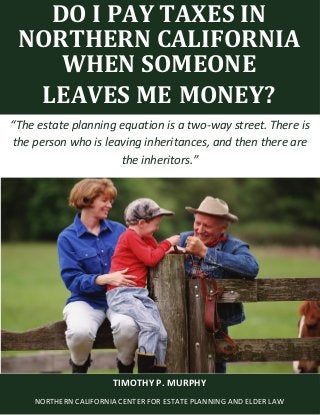 Do I Pay Taxes When Someone Leaves Me Money? www.norcalplanners.com 1
DO I PAY TAXES IN
NORTHERN CALIFORNIA
WHEN SOMEONE
LEAVES ME MONEY?
“The estate planning equation is a two-way street. There is
the person who is leaving inheritances, and then there are
the inheritors.”
TIMOTHY P. MURPHY
NORTHERN CALIFORNIA CENTER FOR ESTATE PLANNING AND ELDER LAW
 