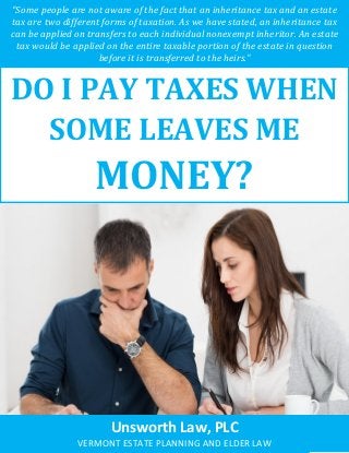 Do I Pay Taxes When Some Leaves Me Money? www.unsworthlaw.net 1
“Some people are not aware of the fact that an inheritance tax and an estate
tax are two different forms of taxation. As we have stated, an inheritance tax
can be applied on transfers to each individual nonexempt inheritor. An estate
tax would be applied on the entire taxable portion of the estate in question
before it is transferred to the heirs.”
DO I PAY TAXES WHEN
SOME LEAVES ME
MONEY?
Unsworth Law, PLC
VERMONT ESTATE PLANNING AND ELDER LAW
 