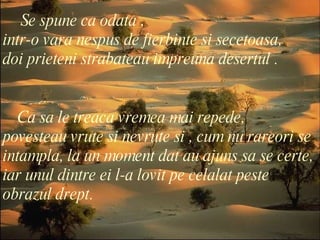 Se spune ca odata ,  intr-o vara nespus de fierbinte si secetoasa, doi prieteni strabateau impreuna desertul . Ca sa le treaca vremea mai repede,  povesteau vrute si nevrute si , cum nu rareori se intampla, la un moment dat au ajuns sa se certe, iar unul dintre ei l-a lovit pe celalat peste obrazul drept. 