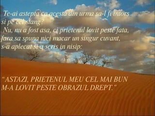 “ ASTAZI, PRIETENUL MEU CEL MAI BUN  M-A LOVIT PESTE OBRAZUL DREPT.” Te-ai astepta ca acesta din urma sa-l fi intors  si pe cel stang?  Nu, nu a fost asa, ci prietenul lovit peste fata,  fara sa spuna nici macar un singur cuvant, s-a aplecat si a scris in nisip: 
