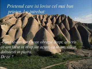 Prietenul care isi lovise cel mai bun prieten, l-a intrebat: -Cand te-am lovit peste obrazul drept, ai scris  ce-am facut in nisip,iar acum, ca te-am salvat,  daltuiesti in piatra. De ce ?  