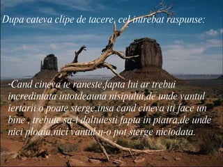 Dupa cateva clipe de tacere, cel intrebat raspunse: Cand cineva te raneste,fapta lui ar trebui incredintata intotdeauna nisipului,de unde vantul iertarii o poate sterge,insa cand cineva iti face un bine , trebuie sa-i daltuiesti fapta in piatra,de unde nici ploaia,nici vantul n-o pot sterge niciodata.  