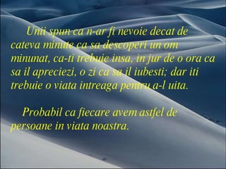 Unii spun ca n-ar fi nevoie decat de  cateva minute ca sa descoperi un om minunat, ca-ti trebuie insa, in jur de o ora ca sa il apreciezi, o zi ca sa il iubesti; dar iti trebuie o viata intreaga pentru a-l uita.  Probabil ca fiecare avem astfel de persoane in viata noastra.  