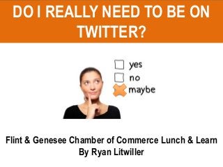 DO I REALLY NEED TO BE ON
TWITTER?
Flint & Genesee Chamber of Commerce Lunch & Learn
By Ryan Litwiller
 